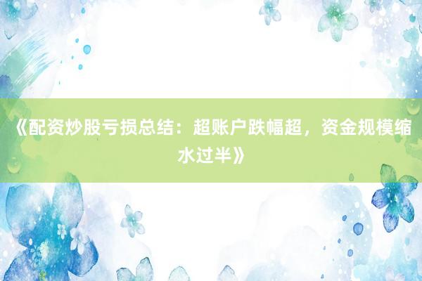 《配资炒股亏损总结：超账户跌幅超，资金规模缩水过半》