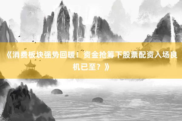 《消费板块强势回暖！资金抢筹下股票配资入场良机已至？》