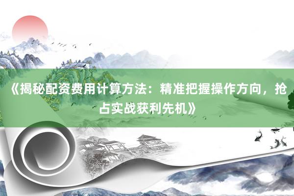 《揭秘配资费用计算方法：精准把握操作方向，抢占实战获利先机》
