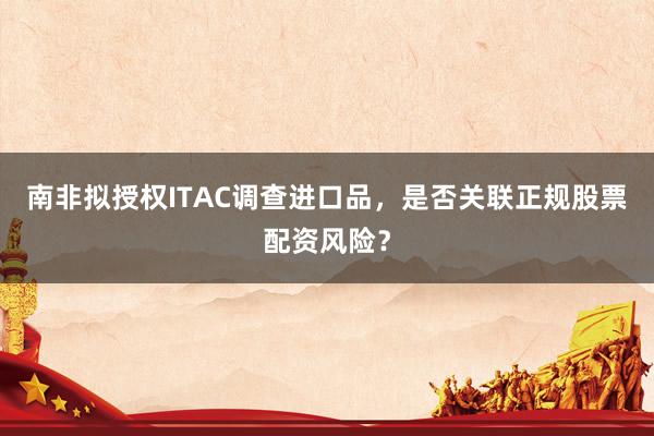 南非拟授权ITAC调查进口品，是否关联正规股票配资风险？