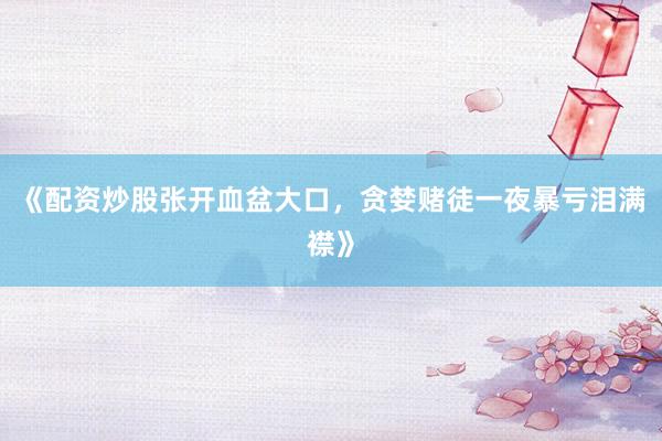 《配资炒股张开血盆大口，贪婪赌徒一夜暴亏泪满襟》