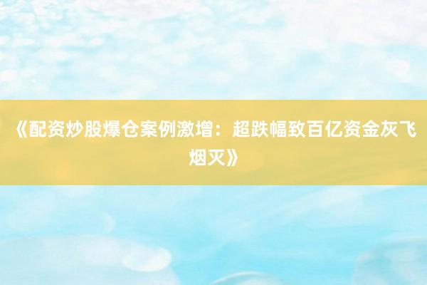 《配资炒股爆仓案例激增：超跌幅致百亿资金灰飞烟灭》