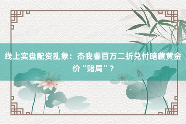 线上实盘配资乱象：杰我睿百万二折兑付暗藏黄金价“赌局”？