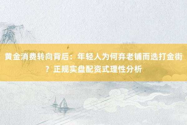 黄金消费转向背后：年轻人为何弃老铺而选打金街？正规实盘配资式理性分析