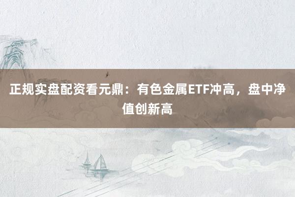 正规实盘配资看元鼎：有色金属ETF冲高，盘中净值创新高
