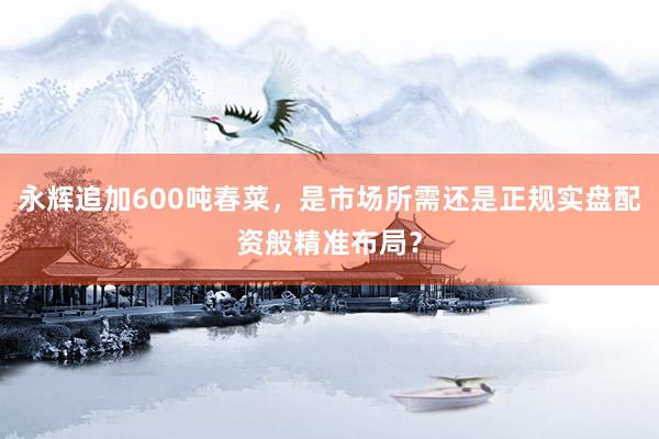 永辉追加600吨春菜，是市场所需还是正规实盘配资般精准布局？