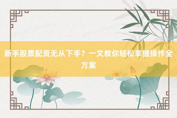 新手股票配资无从下手？一文教你轻松掌握操作全方案