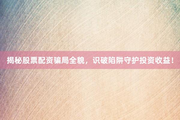 揭秘股票配资骗局全貌，识破陷阱守护投资收益！