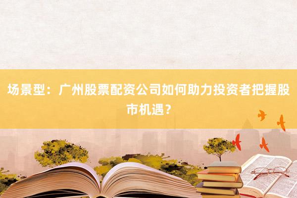 场景型：广州股票配资公司如何助力投资者把握股市机遇？