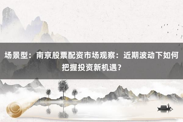 场景型：南京股票配资市场观察：近期波动下如何把握投资新机遇？