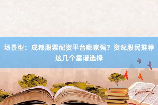 场景型：成都股票配资平台哪家强？资深股民推荐这几个靠谱选择