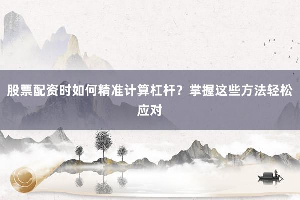 股票配资时如何精准计算杠杆？掌握这些方法轻松应对