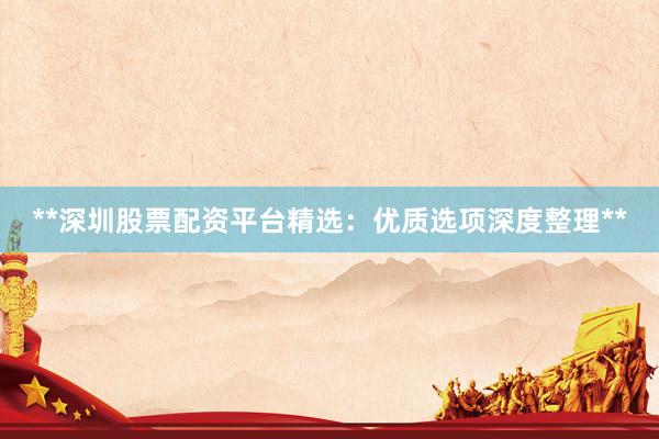 **深圳股票配资平台精选：优质选项深度整理**