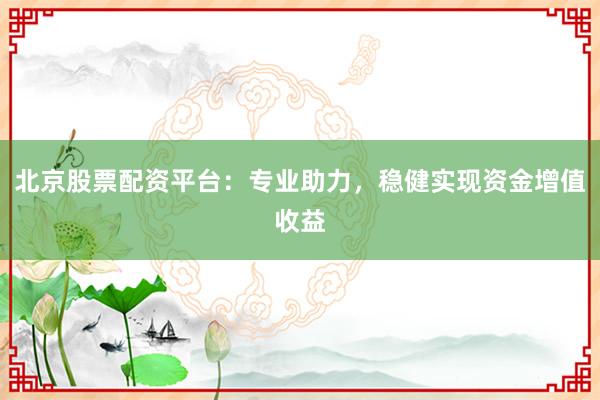 北京股票配资平台：专业助力，稳健实现资金增值收益