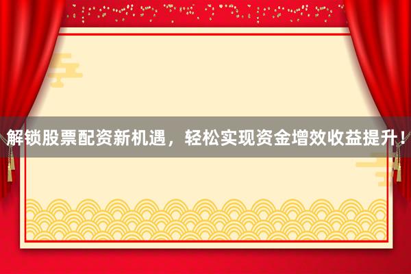 解锁股票配资新机遇，轻松实现资金增效收益提升！