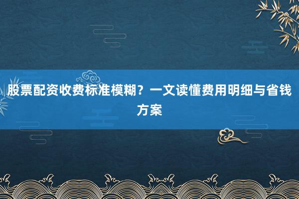 股票配资收费标准模糊？一文读懂费用明细与省钱方案