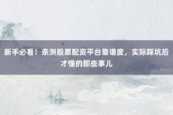新手必看！亲测股票配资平台靠谱度，实际踩坑后才懂的那些事儿