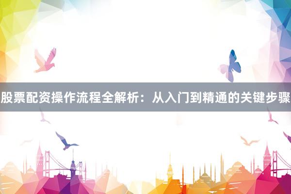 股票配资操作流程全解析：从入门到精通的关键步骤