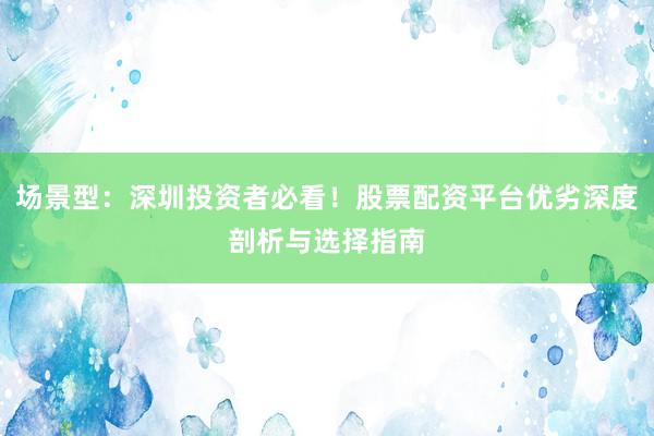 场景型：深圳投资者必看！股票配资平台优劣深度剖析与选择指南