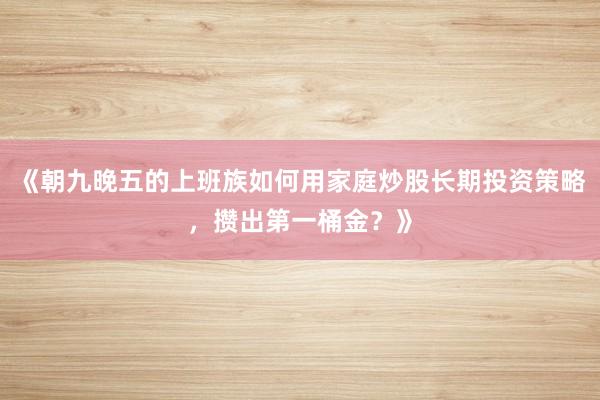 《朝九晚五的上班族如何用家庭炒股长期投资策略，攒出第一桶金？》