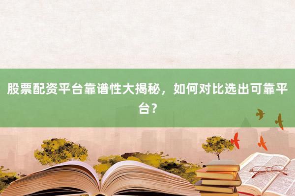 股票配资平台靠谱性大揭秘，如何对比选出可靠平台？