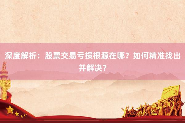 深度解析：股票交易亏损根源在哪？如何精准找出并解决？
