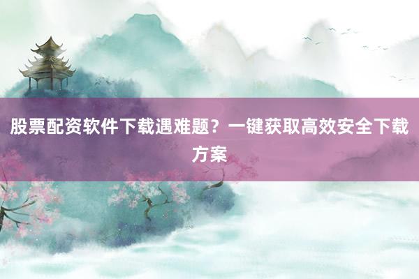 股票配资软件下载遇难题？一键获取高效安全下载方案