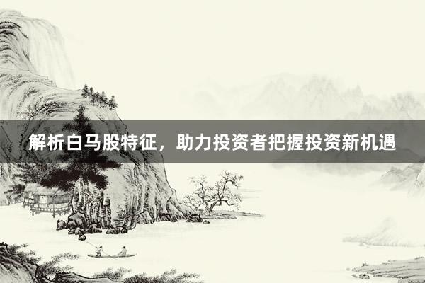 解析白马股特征，助力投资者把握投资新机遇