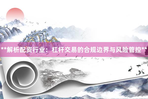 **解析配资行业：杠杆交易的合规边界与风险管控**