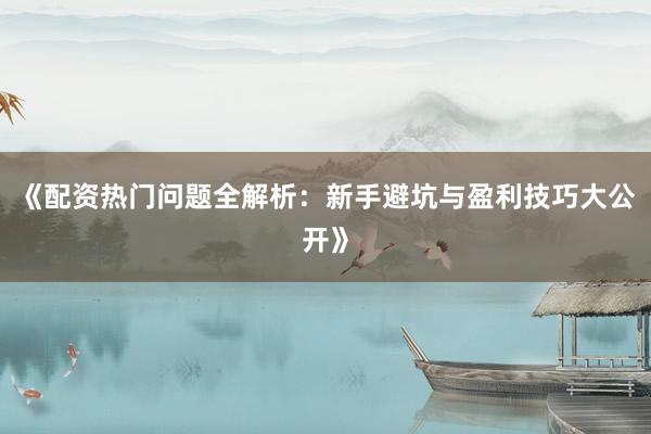 《配资热门问题全解析：新手避坑与盈利技巧大公开》