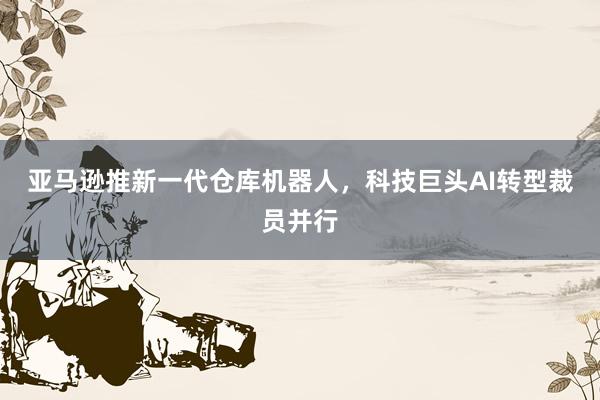 亚马逊推新一代仓库机器人，科技巨头AI转型裁员并行