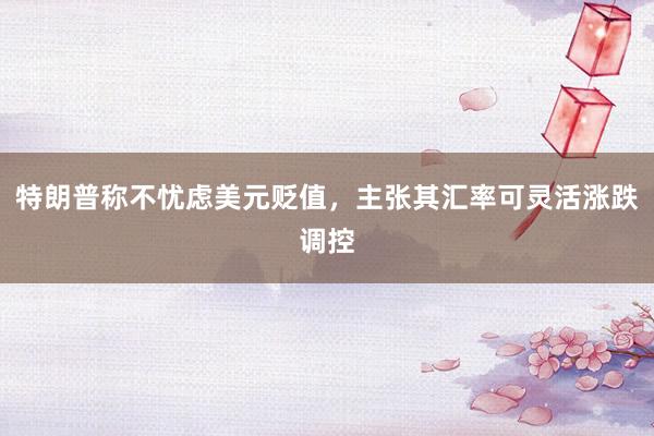 特朗普称不忧虑美元贬值，主张其汇率可灵活涨跌调控