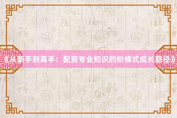 《从新手到高手：配资专业知识的阶梯式成长路径》