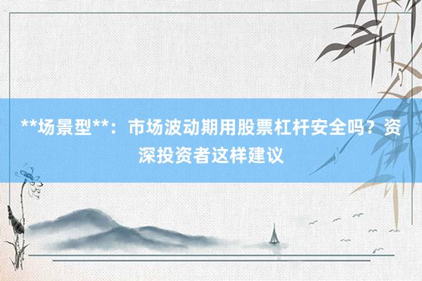 **场景型**:市场波动期用股票杠杆安全吗?资深投资者这样建议