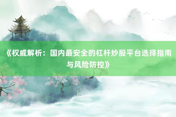 《权威解析：国内最安全的杠杆炒股平台选择指南与风险防控》
