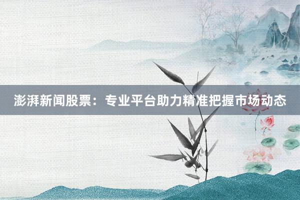 澎湃新闻股票：专业平台助力精准把握市场动态