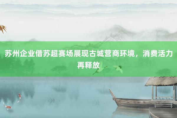 苏州企业借苏超赛场展现古城营商环境，消费活力再释放