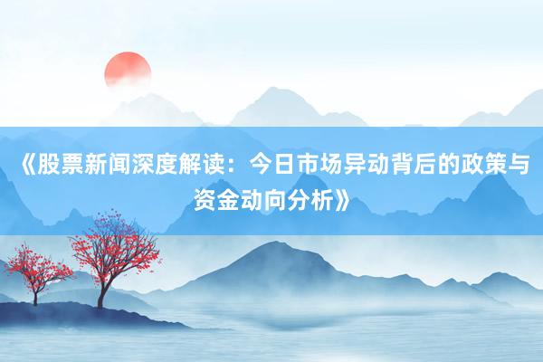 《股票新闻深度解读：今日市场异动背后的政策与资金动向分析》