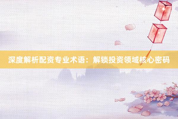深度解析配资专业术语：解锁投资领域核心密码