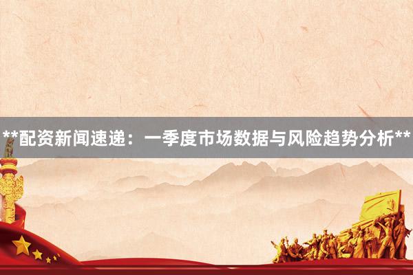 **配资新闻速递:一季度市场数据与风险趋势分析**