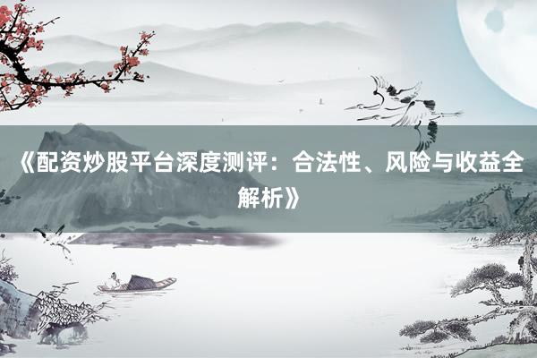 《配资炒股平台深度测评：合法性、风险与收益全解析》