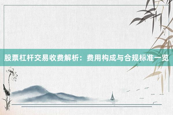股票杠杆交易收费解析：费用构成与合规标准一览