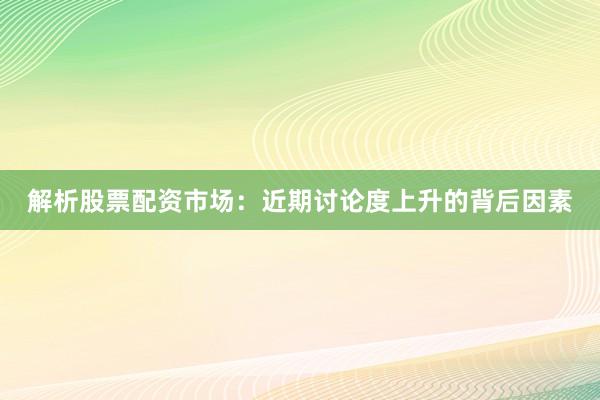 解析股票配资市场：近期讨论度上升的背后因素
