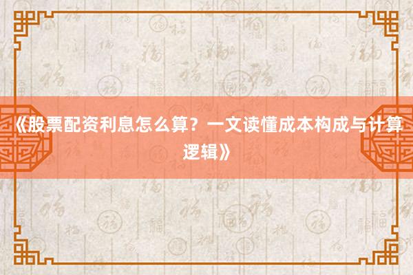 《股票配资利息怎么算？一文读懂成本构成与计算逻辑》