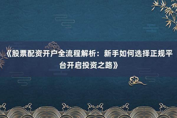 《股票配资开户全流程解析：新手如何选择正规平台开启投资之路》