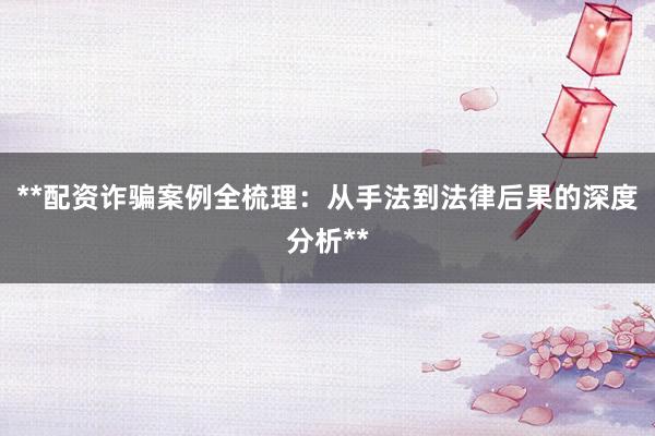 **配资诈骗案例全梳理：从手法到法律后果的深度分析**