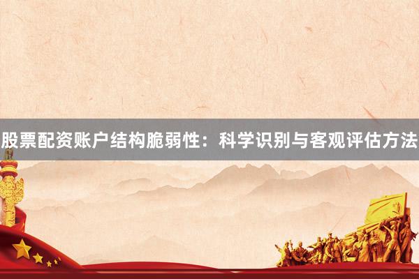 股票配资账户结构脆弱性：科学识别与客观评估方法