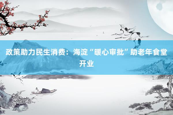 政策助力民生消费：海淀“暖心审批”助老年食堂开业