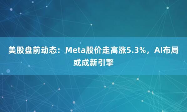 美股盘前动态:Meta股价走高涨5.3%,AI布局或成新引擎