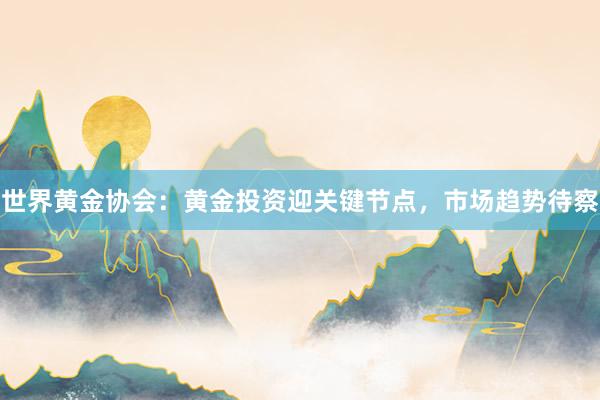 世界黄金协会：黄金投资迎关键节点，市场趋势待察